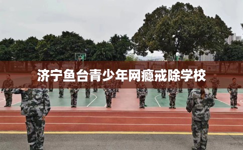 济宁鱼台青少年网瘾戒除学校