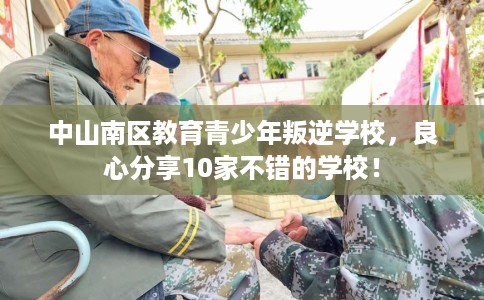 中山南区教育青少年叛逆学校,良心分享10家不错的学校! 中山南区教育青少年叛逆学校,良心分享10家不错的学校!