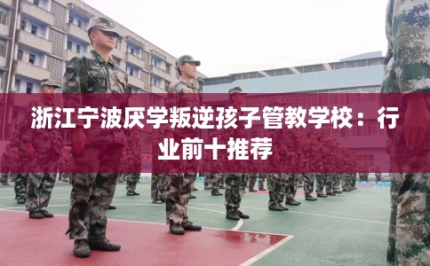 浙江宁波厌学叛逆孩子管教学校：行业前十推荐