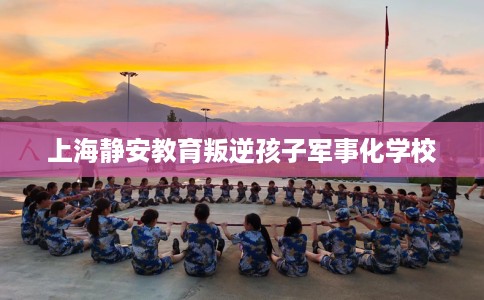 上海静安教育叛逆孩子军事化学校