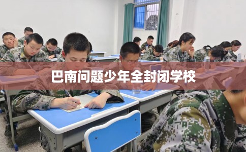 巴南问题少年全封闭学校 巴南问题少年全封闭学校