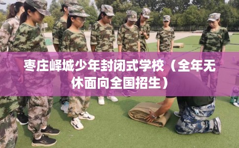 枣庄峄城少年封闭式学校(全年无休面向全国招生) 枣庄峄城少年封闭式学校(全年无休面向全国招生)