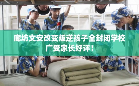 廊坊文安改变叛逆孩子全封闭学校广受家长好评！