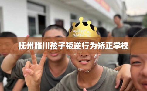抚州临川孩子叛逆行为矫正学校