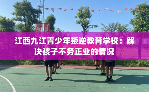 江西九江青少年叛逆教育学校：解决孩子不务正业的情况