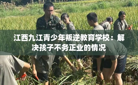 江西九江青少年叛逆教育学校：解决孩子不务正业的情况