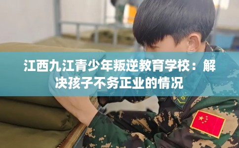 江西九江青少年叛逆教育学校：解决孩子不务正业的情况