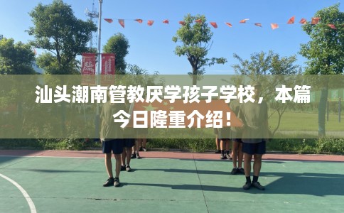 汕头潮南管教厌学孩子学校，本篇今日隆重介绍！