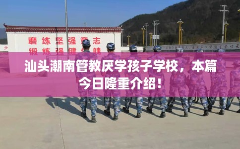 汕头潮南管教厌学孩子学校，本篇今日隆重介绍！