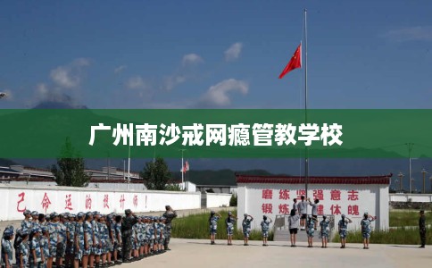 广州南沙戒网瘾管教学校 广州南沙戒网瘾管教学校