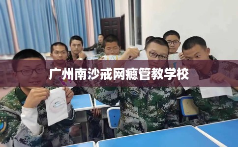 广州南沙戒网瘾管教学校 广州南沙戒网瘾管教学校