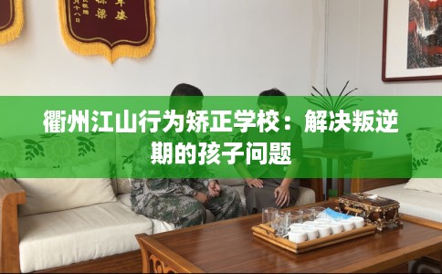 衢州江山行为矫正学校：解决叛逆期的孩子问题
