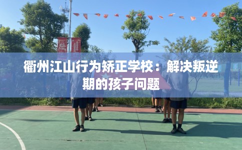衢州江山行为矫正学校：解决叛逆期的孩子问题