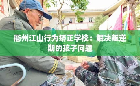 衢州江山行为矫正学校：解决叛逆期的孩子问题