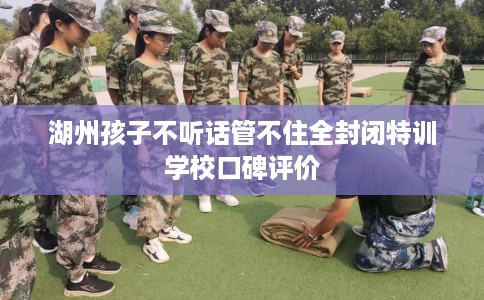 湖州孩子不听话管不住全封闭特训学校口碑评价