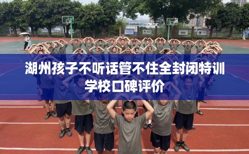 湖州孩子不听话管不住全封闭特训学校口碑评价