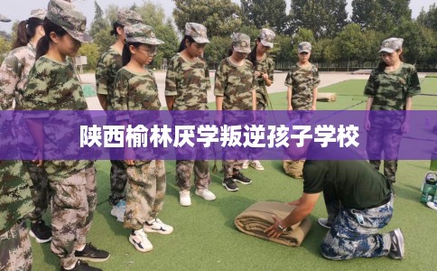 陕西榆林厌学叛逆孩子学校