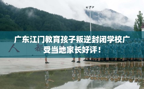 广东江门教育孩子叛逆封闭学校广受当地家长好评！