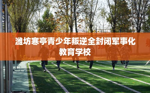 潍坊寒亭青少年叛逆全封闭军事化教育学校