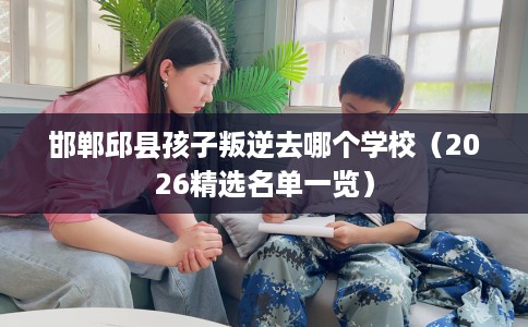邯郸邱县孩子叛逆去哪个学校(2026精选名单一览) 邯郸邱县孩子叛逆去哪个学校(2026精选名单一览)