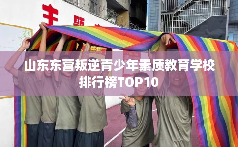 山东东营叛逆青少年素质教育学校排行榜TOP10