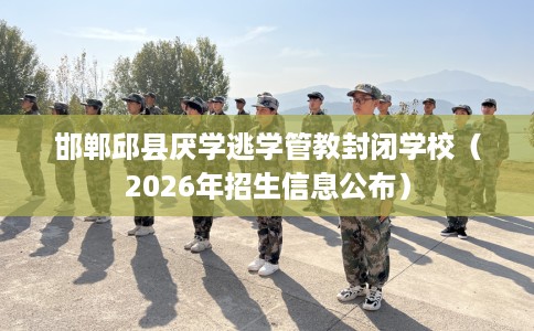 邯郸邱县厌学逃学管教封闭学校（2026年招生信息公布）