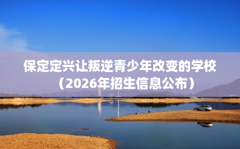 保定定兴让叛逆青少年改变的学校（2026年招生信息公布）