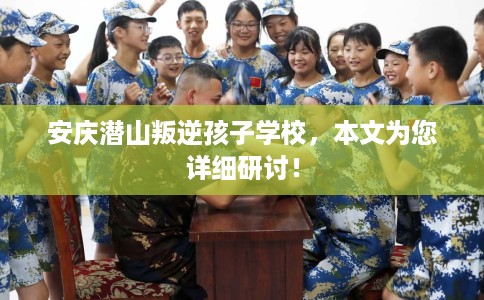 安庆潜山叛逆孩子学校，本文为您详细研讨！