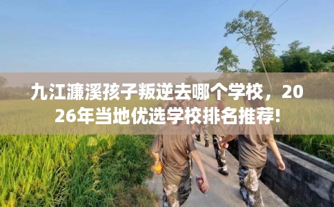 九江濂溪孩子叛逆去哪个学校,2026年当地优选学校排名推荐! 九江濂溪孩子叛逆去哪个学校,2026年当地优选学校排名推荐!