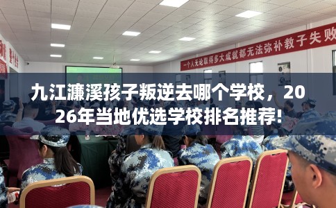 九江濂溪孩子叛逆去哪个学校,2026年当地优选学校排名推荐! 九江濂溪孩子叛逆去哪个学校,2026年当地优选学校排名推荐!
