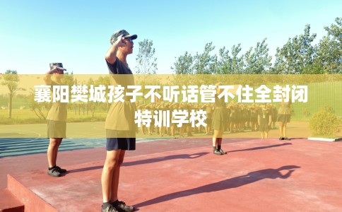 襄阳樊城孩子不听话管不住全封闭特训学校 襄阳樊城孩子不听话管不住全封闭特训学校