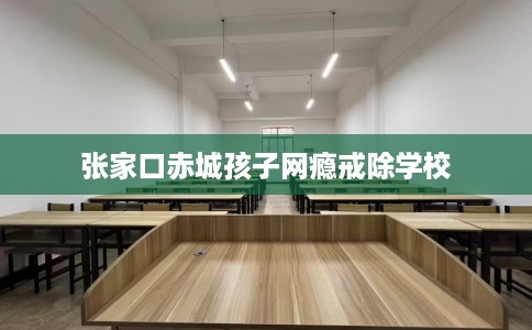 张家口赤城孩子网瘾戒除学校