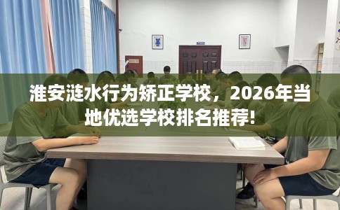淮安涟水行为矫正学校，2026年当地优选学校排名推荐!