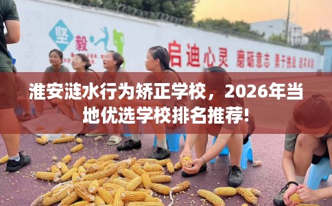 淮安涟水行为矫正学校，2026年当地优选学校排名推荐!
