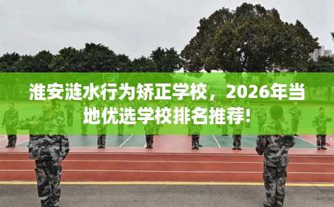 淮安涟水行为矫正学校，2026年当地优选学校排名推荐!