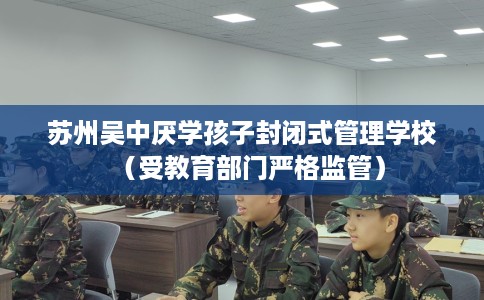 苏州吴中厌学孩子封闭式管理学校（受教育部门严格监管）