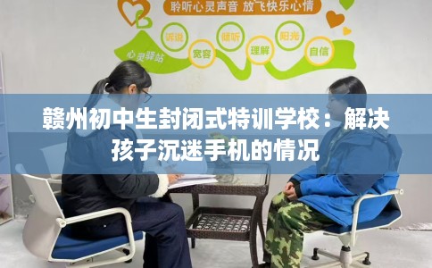 赣州初中生封闭式特训学校：解决孩子沉迷手机的情况