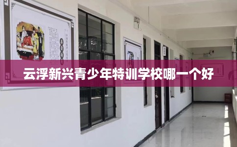 云浮新兴青少年特训学校哪一个好 云浮新兴青少年特训学校哪一个好