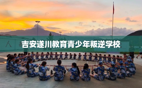 吉安遂川教育青少年叛逆学校
