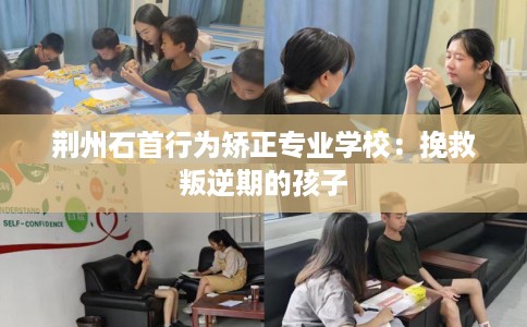 荆州石首行为矫正专业学校：挽救叛逆期的孩子