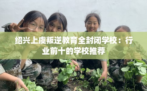 绍兴上虞叛逆教育全封闭学校：行业前十的学校推荐