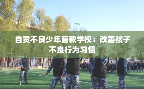 自贡不良少年管教学校:改善孩子不良行为习惯 自贡不良少年管教学校:改善孩子不良行为习惯
