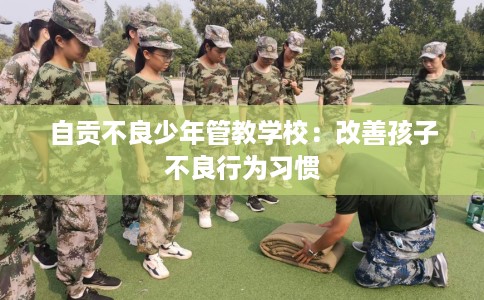 自贡不良少年管教学校:改善孩子不良行为习惯 自贡不良少年管教学校:改善孩子不良行为习惯