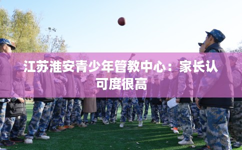 江苏淮安青少年管教中心:家长认可度很高 江苏淮安青少年管教中心:家长认可度很高