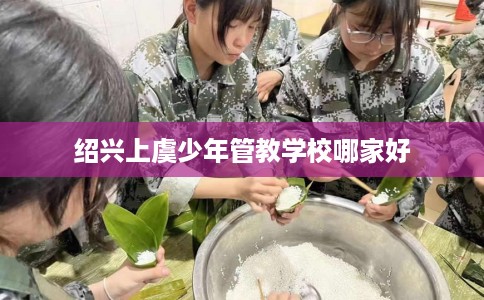 绍兴上虞少年管教学校哪家好 绍兴上虞少年管教学校哪家好