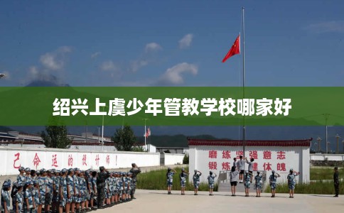 绍兴上虞少年管教学校哪家好 绍兴上虞少年管教学校哪家好