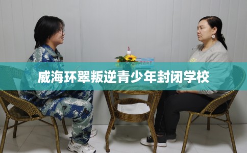 威海环翠叛逆青少年封闭学校