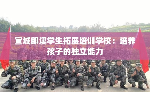 宣城郎溪学生拓展培训学校:培养孩子的独立能力 宣城郎溪学生拓展培训学校:培养孩子的独立能力