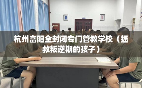杭州富阳全封闭专门管教学校(拯救叛逆期的孩子) 杭州富阳全封闭专门管教学校(拯救叛逆期的孩子)