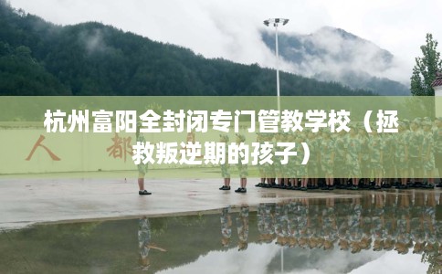 杭州富阳全封闭专门管教学校(拯救叛逆期的孩子) 杭州富阳全封闭专门管教学校(拯救叛逆期的孩子)